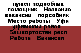 нужен подсобник, помощник › Название вакансии ­ подсобник › Место работы ­ Уфа, уфимский район - Башкортостан респ. Работа » Вакансии   